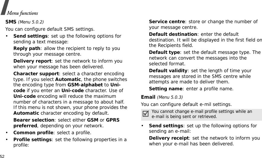 52Menu functionsSMS (Menu 5.0.2)You can configure default SMS settings.•Send settings: set up the following options for sending a text message:Reply path: allow the recipient to reply to you through your message centre. Delivery report: set the network to inform you when your message has been delivered. Character support: select a character encoding type. If you select Automatic, the phone switches the encoding type from GSM-alphabet to Uni-code if you enter an Uni-code character. Use of Uni-code encoding will reduce the maximum number of characters in a message to about half. If this menu is not shown, your phone provides the Automatic character encoding by default.Bearer selection: select either GSM or GPRS preferred, depending on your network.•Common profile: select a profile.•Profile settings: set the following properties in a profile:Service centre: store or change the number of your message centre. Default destination: enter the default destination. It will be displayed in the first field on the Recipients field.Default type: set the default message type. The network can convert the messages into the selected format.Default validity: set the length of time your messages are stored in the SMS centre while attempts are made to deliver them.Setting name: enter a profile name.Email (Menu 5.0.3)You can configure default e-mil settings.•Send settings: set up the following options for sending an e-mail:Delivery receipt: set the network to inform you when your e-mail has been delivered.You cannot change e-mail profile settings while an e-mail is being sent or retrieved.