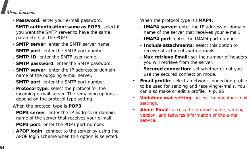 54Menu functions- Password: enter your e-mail password.- SMTP authentication: same as POP3: select if you want the SMTP server to have the same parameters as the POP3.- SMTP server: enter the SMTP server name.- SMTP port: enter the SMTP port number.- SMTP ID: enter the SMTP user name.- SMTP password: enter the SMTP password.- SMTP server: enter the IP address or domain name of the outgoing e-mail server.- SMTP port: enter the SMTP port number.- Protocol type: select the protocol for the incoming e-mail server. The remaining options depend on the protocol type setting. When the protocol type is POP3:- POP3 server: enter the IP address or domain name of the server that receives your e-mail. - POP3 port: enter the POP3 port number.- APOP login: connect to the server by using the APOP login scheme when this option is selected. When the protocol type is IMAP4:- IMAP4 server: enter the IP address or domain name of the server that receives your e-mail.- IMAP4 port: enter the IMAP4 port number.- Include attachments: select this option to receive attachments with e-mails.- Max retrieve Email: set the number of headers you will retrieve from the server.- Secured connection: set whether or not you use the secured connection mode.•Email profile: select a network connection profile to be used for sending and receiving e-mails. You can also make or edit a profile.p. 86•Vodafone mail setting: access the Vodafone mail settings.•About Email: access the product name, vendor, version, and features information of the e-mail service.