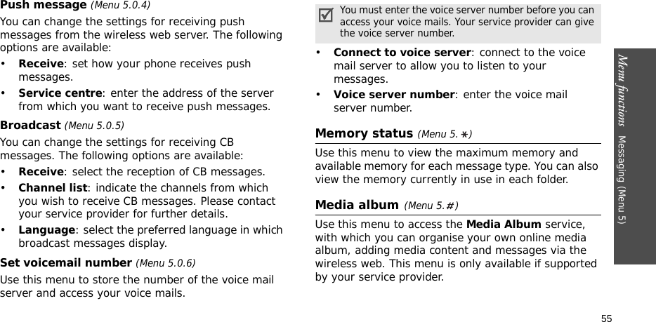 Menu functions   Messaging (Menu 5)55Push message (Menu 5.0.4)You can change the settings for receiving push messages from the wireless web server. The following options are available:•Receive: set how your phone receives push messages.•Service centre: enter the address of the server from which you want to receive push messages.Broadcast (Menu 5.0.5)You can change the settings for receiving CB messages. The following options are available:•Receive: select the reception of CB messages.•Channel list: indicate the channels from which you wish to receive CB messages. Please contact your service provider for further details.•Language: select the preferred language in which broadcast messages display.Set voicemail number (Menu 5.0.6)Use this menu to store the number of the voice mail server and access your voice mails.•Connect to voice server: connect to the voice mail server to allow you to listen to your messages.•Voice server number: enter the voice mail server number.Memory status (Menu 5. )Use this menu to view the maximum memory and available memory for each message type. You can also view the memory currently in use in each folder.Media album(Menu 5. )Use this menu to access the Media Album service, with which you can organise your own online media album, adding media content and messages via the wireless web. This menu is only available if supported by your service provider.You must enter the voice server number before you can access your voice mails. Your service provider can give the voice server number.