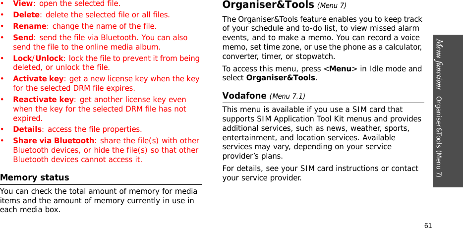 Menu functions   Organiser&amp;Tools (Menu 7)61•View: open the selected file.•Delete: delete the selected file or all files.•Rename: change the name of the file.•Send: send the file via Bluetooth. You can also send the file to the online media album.•Lock/Unlock: lock the file to prevent it from being deleted, or unlock the file.•Activate key: get a new license key when the key for the selected DRM file expires.•Reactivate key: get another license key even when the key for the selected DRM file has not expired.•Details: access the file properties.•Share via Bluetooth: share the file(s) with other Bluetooth devices, or hide the file(s) so that other Bluetooth devices cannot access it.Memory statusYou can check the total amount of memory for media items and the amount of memory currently in use in each media box.Organiser&amp;Tools (Menu 7)The Organiser&amp;Tools feature enables you to keep track of your schedule and to-do list, to view missed alarm events, and to make a memo. You can record a voice memo, set time zone, or use the phone as a calculator, converter, timer, or stopwatch.To access this menu, press &lt;Menu&gt; in Idle mode and select Organiser&amp;Tools.Vodafone (Menu 7.1)This menu is available if you use a SIM card that supports SIM Application Tool Kit menus and provides additional services, such as news, weather, sports, entertainment, and location services. Available services may vary, depending on your service provider’s plans.For details, see your SIM card instructions or contact your service provider.
