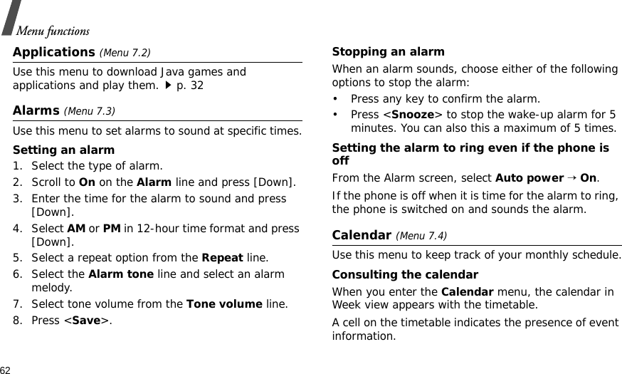 62Menu functionsApplications (Menu 7.2)Use this menu to download Java games and applications and play them.p. 32Alarms (Menu 7.3) Use this menu to set alarms to sound at specific times.Setting an alarm1. Select the type of alarm.2. Scroll to On on the Alarm line and press [Down].3. Enter the time for the alarm to sound and press [Down]. 4. Select AM or PM in 12-hour time format and press [Down].5. Select a repeat option from the Repeat line.6. Select the Alarm tone line and select an alarm melody.7. Select tone volume from the Tone volume line.8. Press &lt;Save&gt;.Stopping an alarmWhen an alarm sounds, choose either of the following options to stop the alarm:• Press any key to confirm the alarm.• Press &lt;Snooze&gt; to stop the wake-up alarm for 5 minutes. You can also this a maximum of 5 times.Setting the alarm to ring even if the phone is offFrom the Alarm screen, select Auto power → On.If the phone is off when it is time for the alarm to ring, the phone is switched on and sounds the alarm.Calendar (Menu 7.4) Use this menu to keep track of your monthly schedule.Consulting the calendarWhen you enter the Calendar menu, the calendar in Week view appears with the timetable.A cell on the timetable indicates the presence of event information.