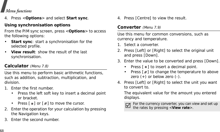 68Menu functions4. Press &lt;Options&gt; and select Start sync.Using synchronisation optionsFrom the PIM sync screen, press &lt;Options&gt; to access the following options:•Start sync: start a synchronisation for the selected profile.•View result: show the result of the last synchronisation.Calculator(Menu 7.8) Use this menu to perform basic arithmetic functions, such as addition, subtraction, multiplication, and division.1. Enter the first number. • Press the left soft key to insert a decimal point or bracket.•Press [] or [] to move the cursor.2. Enter the operation for your calculation by pressing the Navigation keys.3. Enter the second number.4. Press [Centre] to view the result.Converter(Menu 7.9)Use this menu for common conversions, such as currency and temperature.1. Select a converter.2. Press [Left] or [Right] to select the original unit and press [Down].3. Enter the value to be converted and press [Down].• Press [ ] to insert a decimal point.• Press [ ] to change the temperature to above zero (+) or below zero (-).4. Press [Left] or [Right] to select the unit you want to convert to.The equivalent value for the amount you entered displays.For the currency converter, you can view and set up the rates by pressing &lt;View rate&gt;.