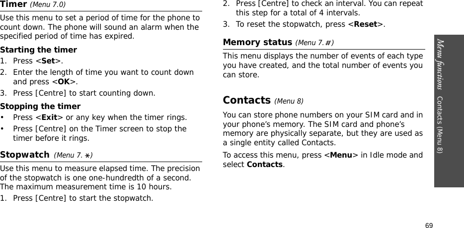 Menu functions   Contacts (Menu 8)69Timer (Menu 7.0)Use this menu to set a period of time for the phone to count down. The phone will sound an alarm when the specified period of time has expired.Starting the timer1. Press &lt;Set&gt;.2. Enter the length of time you want to count down and press &lt;OK&gt;.3. Press [Centre] to start counting down.Stopping the timer•Press &lt;Exit&gt; or any key when the timer rings.• Press [Centre] on the Timer screen to stop the timer before it rings.Stopwatch(Menu 7. )Use this menu to measure elapsed time. The precision of the stopwatch is one one-hundredth of a second. The maximum measurement time is 10 hours.1. Press [Centre] to start the stopwatch.2. Press [Centre] to check an interval. You can repeat this step for a total of 4 intervals.3. To reset the stopwatch, press &lt;Reset&gt;.Memory status (Menu 7. )This menu displays the number of events of each type you have created, and the total number of events you can store. Contacts (Menu 8)You can store phone numbers on your SIM card and in your phone’s memory. The SIM card and phone’s memory are physically separate, but they are used as a single entity called Contacts.To access this menu, press &lt;Menu&gt; in Idle mode and select Contacts.