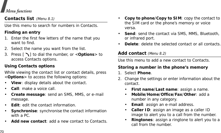 70Menu functionsContacts list(Menu 8.1)Use this menu to search for numbers in Contacts.Finding an entry1. Enter the first few letters of the name that you want to find.2. Select the name you want from the list.3. Press [ ] to dial the number, or &lt;Options&gt; to access Contacts options.Using Contacts optionsWhile viewing the contact list or contact details, press &lt;Options&gt; to access the following options:•View: display details about the contact.•Call: make a voice call.•Create message: send an SMS, MMS, or e-mail message.•Edit: edit the contact information.•Synchronise: synchronise the contact information with a PC.•Add new contact: add a new contact to Contacts.•Copy to phone/Copy to SIM: copy the contact to the SIM card or the phone’s memory or voice versa.•Send: send the contact via SMS, MMS, Bluetooth, or infrared port. •Delete: delete the selected contact or all contacts.Add contact (Menu 8.2)Use this menu to add a new contact to Contacts.Storing a number in the phone’s memory1. Select Phone.2. Change the settings or enter information about the contact.•First name/Last name: assign a name.•Mobile/Home/Office/Fax/Other: add a number in any category.•Email: assign an e-mail address.•Caller ID: assign an image as a caller ID image to alert you to a call from the number.•Ringtones: assign a ringtone to alert you to a call from the number.