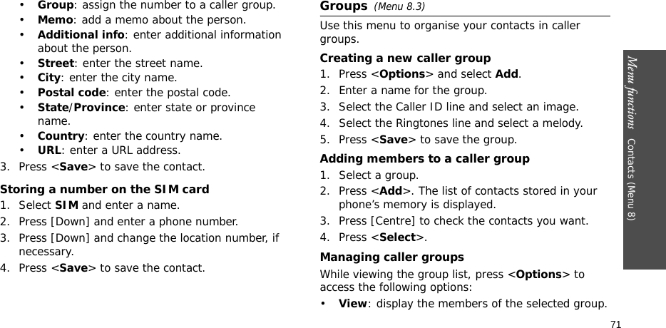Menu functions   Contacts (Menu 8)71•Group: assign the number to a caller group.•Memo: add a memo about the person.•Additional info: enter additional information about the person.•Street: enter the street name.•City: enter the city name.•Postal code: enter the postal code.•State/Province: enter state or province name.•Country: enter the country name.•URL: enter a URL address.3. Press &lt;Save&gt; to save the contact.Storing a number on the SIM card1. Select SIM and enter a name.2. Press [Down] and enter a phone number.3. Press [Down] and change the location number, if necessary.4. Press &lt;Save&gt; to save the contact.Groups(Menu 8.3)Use this menu to organise your contacts in caller groups.Creating a new caller group1. Press &lt;Options&gt; and select Add.2. Enter a name for the group.3. Select the Caller ID line and select an image.4. Select the Ringtones line and select a melody.5. Press &lt;Save&gt; to save the group.Adding members to a caller group1. Select a group.2. Press &lt;Add&gt;. The list of contacts stored in your phone’s memory is displayed.3. Press [Centre] to check the contacts you want.4. Press &lt;Select&gt;.Managing caller groupsWhile viewing the group list, press &lt;Options&gt; to access the following options:•View: display the members of the selected group.