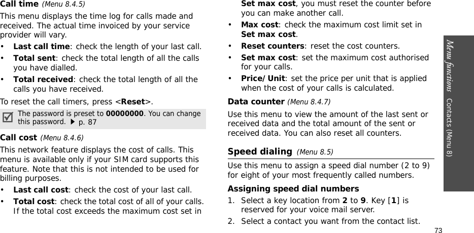 Menu functions   Contacts (Menu 8)73Call time(Menu 8.4.5) This menu displays the time log for calls made and received. The actual time invoiced by your service provider will vary.•Last call time: check the length of your last call.•Total sent: check the total length of all the calls you have dialled.•Total received: check the total length of all the calls you have received.To reset the call timers, press &lt;Reset&gt;.Call cost(Menu 8.4.6) This network feature displays the cost of calls. This menu is available only if your SIM card supports this feature. Note that this is not intended to be used for billing purposes.•Last call cost: check the cost of your last call.•Total cost: check the total cost of all of your calls. If the total cost exceeds the maximum cost set in Set max cost, you must reset the counter before you can make another call.•Max cost: check the maximum cost limit set in Set max cost.•Reset counters: reset the cost counters. •Set max cost: set the maximum cost authorised for your calls. •Price/Unit: set the price per unit that is applied when the cost of your calls is calculated. Data counter (Menu 8.4.7)Use this menu to view the amount of the last sent or received data and the total amount of the sent or received data. You can also reset all counters.Speed dialing(Menu 8.5)Use this menu to assign a speed dial number (2 to 9) for eight of your most frequently called numbers.Assigning speed dial numbers1. Select a key location from 2 to 9. Key [1] is reserved for your voice mail server.2. Select a contact you want from the contact list.The password is preset to 00000000. You can change this password.p. 87