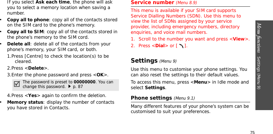 Menu functions   Settings (Menu 9)75If you select Ask each time, the phone will ask you to select a memory location when saving a number.•Copy all to phone: copy all of the contacts stored on the SIM card to the phone’s memory.•Copy all to SIM: copy all of the contacts stored in the phone’s memory to the SIM cord.•Delete all: delete all of the contacts from your phone’s memory, your SIM card, or both.1.Press [Centre] to check the location(s) to be cleared. 2.Press &lt;Delete&gt;.3.Enter the phone password and press &lt;OK&gt;.4.Press &lt;Yes&gt; again to confirm the deletion.•Memory status: display the number of contacts you have stored in Contacts.Service number (Menu 8.9)This menu is available if your SIM card supports Service Dialling Numbers (SDN). Use this menu to view the list of SDNs assigned by your service provider, including emergency numbers, directory enquiries, and voice mail numbers.1. Scroll to the number you want and press &lt;View&gt;.2. Press &lt;Dial&gt; or [ ].Settings (Menu 9)Use this menu to customise your phone settings. You can also reset the settings to their default values.To access this menu, press &lt;Menu&gt; in Idle mode and select Settings.Phone settings (Menu 9.1)Many different features of your phone’s system can be customised to suit your preferences.The password is preset to 00000000. You can change this password.p. 87