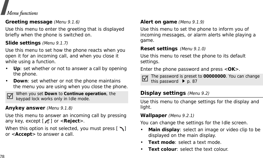 78Menu functionsGreeting message (Menu 9.1.6)Use this menu to enter the greeting that is displayed briefly when the phone is switched on.Slide settings (Menu 9.1.7)Use this menu to set how the phone reacts when you open it for an incoming call, and when you close it while using a function.•Up: set whether or not to answer a call by opening the phone.•Down: set whether or not the phone maintains the menu you are using when you close the phone.Anykey answer (Menu 9.1.8)Use this menu to answer an incoming call by pressing any key, except [ ] or &lt;Reject&gt;. When this option is not selected, you must press [ ] or &lt;Accept&gt; to answer a call.Alert on game (Menu 9.1.9)Use this menu to set the phone to inform you of incoming messages, or alarm alerts while playing a game.Reset settings(Menu 9.1.0)Use this menu to reset the phone to its default settings.Enter the phone password and press &lt;OK&gt;.Display settings (Menu 9.2)Use this menu to change settings for the display and light.Wallpaper (Menu 9.2.1)You can change the settings for the Idle screen.•Main display: select an image or video clip to be displayed on the main display.•Text mode: select a text mode.•Text colour: select the text colour.When you set Down to Continue operation, the keypad lock works only in Idle mode.The password is preset to 00000000. You can change this password p. 87