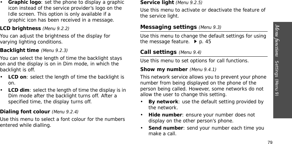 Menu functions   Settings (Menu 9)79•Graphic logo: set the phone to display a graphic icon instead of the service provider’s logo on the Idle screen. This option is only available if a graphic icon has been received in a message.LCD brightness (Menu 9.2.2)You can adjust the brightness of the display for varying lighting conditions.Backlight time(Menu 9.2.3) You can select the length of time the backlight stays on and the display is on in Dim mode, in which the backlight is off.•LCD on: select the length of time the backlight is on.•LCD dim: select the length of time the display is in Dim mode after the backlight turns off. After a specified time, the display turns off.Dialing font colour (Menu 9.2.4)Use this menu to select a font colour for the numbers entered while dialling.Service light (Menu 9.2.5)Use this menu to activate or deactivate the feature of the service light.Messaging settings (Menu 9.3)Use this menu to change the default settings for using the message feature. p. 45Call settings(Menu 9.4)Use this menu to set options for call functions.Show my number(Menu 9.4.1)This network service allows you to prevent your phone number from being displayed on the phone of the person being called. However, some networks do not allow the user to change this setting.•By network: use the default setting provided by the network.•Hide number: ensure your number does not display on the other person’s phone.•Send number: send your number each time you make a call.