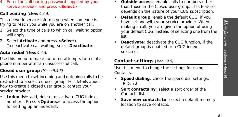 Menu functions   Settings (Menu 9)814. Enter the call barring password supplied by your service provider and press &lt;Select&gt;.Call waiting(Menu 9.4.4)This network service informs you when someone is trying to reach you while you are on another call.1. Select the type of calls to which call waiting option will apply.2. Select Activate and press &lt;Select&gt;. To deactivate call waiting, select Deactivate. Auto redial (Menu 9.4.5)Use this menu to make up to ten attempts to redial a phone number after an unsuccessful call.Closed user group (Menu 9.4.6)Use this menu to set incoming and outgoing calls to be restricted to a selected user group. For details about how to create a closed user group, contact your service provider.•Index list: add, delete, or activate CUG index numbers. Press &lt;Options&gt; to access the options for setting up an index list.•Outside access: enable calls to numbers other than those in the Closed user group. This feature depends on the nature of your CUG subscription.•Default group: enable the default CUG, if you have set one with your service provider. When making a call, you are given the option of using your default CUG, instead of selecting one from the list.•Deactivate: deactivate the CUG function, if the default group is enabled or a CUG index is selected.Contact settings (Menu 9.5)Use this menu to change the settings for using Contacts.•Speed dialing: check the speed dial settings.p. 73 •Sort contacts by: select a sort order of the Contacts list.•Save new contacts to: select a default memory location to save contacts.