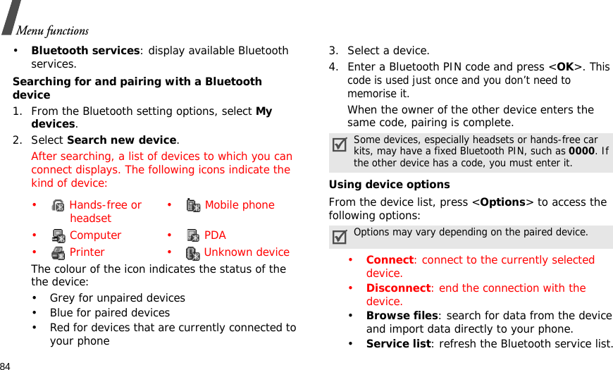 84Menu functions•Bluetooth services: display available Bluetooth services. Searching for and pairing with a Bluetooth device1. From the Bluetooth setting options, select My devices.2. Select Search new device.After searching, a list of devices to which you can connect displays. The following icons indicate the kind of device:The colour of the icon indicates the status of the the device:• Grey for unpaired devices• Blue for paired devices• Red for devices that are currently connected to your phone3. Select a device.4. Enter a Bluetooth PIN code and press &lt;OK&gt;. This code is used just once and you don’t need to memorise it.When the owner of the other device enters the same code, pairing is complete.Using device optionsFrom the device list, press &lt;Options&gt; to access the following options:•Connect: connect to the currently selected device.•Disconnect: end the connection with the device.•Browse files: search for data from the device and import data directly to your phone.•Service list: refresh the Bluetooth service list.•  Hands-free or headset •  Mobile phone• Computer • PDA•  Printer •  Unknown deviceSome devices, especially headsets or hands-free car kits, may have a fixed Bluetooth PIN, such as 0000. If the other device has a code, you must enter it.Options may vary depending on the paired device.