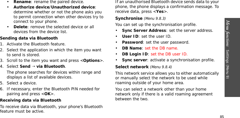 Menu functions   Settings (Menu 9)85•Rename: rename the paired device.•Authorize device/Unauthorized device: determine whether or not the phone asks you to permit connection when other devices try to connect to your phone.•Delete: remove the selected device or all devices from the device list.Sending data via Bluetooth1. Activate the Bluetooth feature.2. Select the application in which the item you want to send is stored. 3. Scroll to the item you want and press &lt;Options&gt;.4. Select Send → via Bluetooth.The phone searches for devices within range and displays a list of available devices.5. Select a device.6. If necessary, enter the Bluetooth PIN needed for pairing and press &lt;OK&gt;.Receiving data via BluetoothTo receive data via Bluetooth, your phone’s Bluetooth feature must be active.If an unauthorised Bluetooth device sends data to your phone, the phone displays a confirmation message. To receive data, press &lt;Yes&gt;.Synchronise (Menu 9.8.3)You can set up the synchronisation profile.•Sync Server Address: set the server address.•User ID: set the user ID.•Password: set the user password.•DB Name: set the DB name.•DB Login ID: set the DB user ID.•Sync server: activate a synchronisation profile.Select network (Menu 9.8.4)This network service allows you to either automatically or manually select the network to be used while roaming outside of your home area. You can select a network other than your home network only if there is a valid roaming agreement between the two.