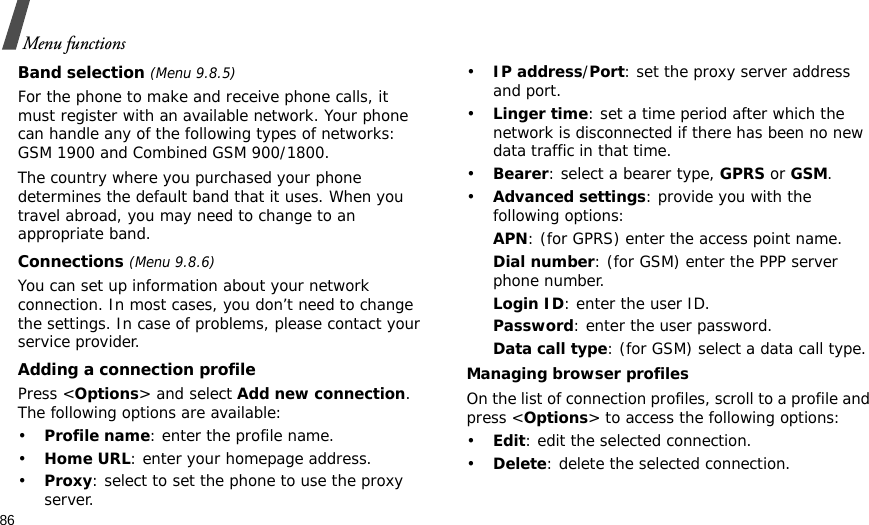 86Menu functionsBand selection (Menu 9.8.5)For the phone to make and receive phone calls, it must register with an available network. Your phone can handle any of the following types of networks: GSM 1900 and Combined GSM 900/1800.The country where you purchased your phone determines the default band that it uses. When you travel abroad, you may need to change to an appropriate band. Connections (Menu 9.8.6)You can set up information about your network connection. In most cases, you don’t need to change the settings. In case of problems, please contact your service provider.Adding a connection profilePress &lt;Options&gt; and select Add new connection. The following options are available:•Profile name: enter the profile name.•Home URL: enter your homepage address.•Proxy: select to set the phone to use the proxy server.•IP address/Port: set the proxy server address and port.•Linger time: set a time period after which the network is disconnected if there has been no new data traffic in that time.•Bearer: select a bearer type, GPRS or GSM.•Advanced settings: provide you with the following options:APN: (for GPRS) enter the access point name.Dial number: (for GSM) enter the PPP server phone number.Login ID: enter the user ID.Password: enter the user password.Data call type: (for GSM) select a data call type.Managing browser profilesOn the list of connection profiles, scroll to a profile and press &lt;Options&gt; to access the following options:•Edit: edit the selected connection.•Delete: delete the selected connection.
