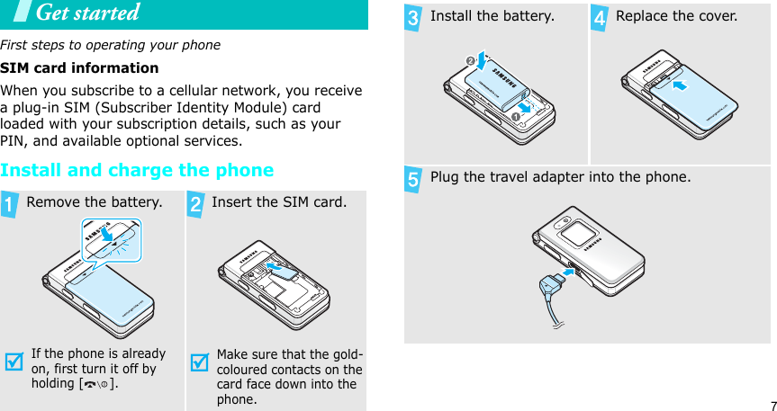 7Get startedFirst steps to operating your phoneSIM card informationWhen you subscribe to a cellular network, you receive a plug-in SIM (Subscriber Identity Module) card loaded with your subscription details, such as your PIN, and available optional services.Install and charge the phoneRemove the battery.If the phone is already on, first turn it off by holding [ ]. Insert the SIM card.Make sure that the gold-coloured contacts on the card face down into the phone.Install the battery. Replace the cover.Plug the travel adapter into the phone.