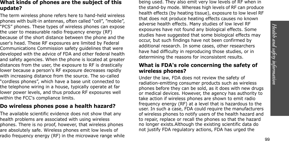 99Health and safety informationWhat kinds of phones are the subject of this update?The term wireless phone refers here to hand-held wireless phones with built-in antennas, often called “cell”, ”mobile”, “PCS” phones. These types of wireless phones can expose the user to measurable radio frequency energy (RF) because of the short distance between the phone and the user&apos;s head. These RF exposures are limited by Federal Communications Commission safety guidelines that were developed with the advice of FDA and other federal health and safety agencies. When the phone is located at greater distances from the user, the exposure to RF is drastically lower because a person&apos;s RF exposure decreases rapidly with increasing distance from the source. The so-called “cordless phones”, which have a base unit connected to the telephone wiring in a house, typically operate at far lower power levels, and thus produce RF exposures well within the FCC&apos;s compliance limits.Do wireless phones pose a health hazard?The available scientific evidence does not show that any health problems are associated with using wireless phones. There is no proof, however, that wireless phones are absolutely safe. Wireless phones emit low levels of radio frequency energy (RF) in the microwave range while being used. They also emit very low levels of RF when in the stand-by mode. Whereas high levels of RF can produce health effects (by heating tissue), exposure to low level RF that does not produce heating effects causes no known adverse health effects. Many studies of low level RF exposures have not found any biological effects. Some studies have suggested that some biological effects may occur, but such findings have not been confirmed by additional research. In some cases, other researchers have had difficulty in reproducing those studies, or in determining the reasons for inconsistent results.What is FDA&apos;s role concerning the safety of wireless phones?Under the law, FDA does not review the safety of radiation-emitting consumer products such as wireless phones before they can be sold, as it does with new drugs or medical devices. However, the agency has authority to take action if wireless phones are shown to emit radio frequency energy (RF) at a level that is hazardous to the user. In such a case, FDA could require the manufacturers of wireless phones to notify users of the health hazard and to repair, replace or recall the phones so that the hazard no longer exists.Although the existing scientific data do not justify FDA regulatory actions, FDA has urged the 