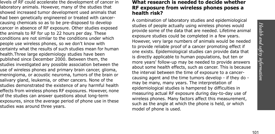 101Health and safety informationlevels of RF could accelerate the development of cancer in laboratory animals. However, many of the studies that showed increased tumor development used animals that had been genetically engineered or treated with cancer-causing chemicals so as to be pre-disposed to develop cancer in absence of RF exposure. Other studies exposed the animals to RF for up to 22 hours per day. These conditions are not similar to the conditions under which people use wireless phones, so we don&apos;t know with certainty what the results of such studies mean for human health.Three large epidemiology studies have been published since December 2000. Between them, the studies investigated any possible association between the use of wireless phones and primary brain cancer, glioma, meningioma, or acoustic neuroma, tumors of the brain or salivary gland, leukemia, or other cancers. None of the studies demonstrated the existence of any harmful health effects from wireless phones RF exposures. However, none of the studies can answer questions about long-term exposures, since the average period of phone use in these studies was around three years.What research is needed to decide whether RF exposure from wireless phones poses a health risk?A combination of laboratory studies and epidemiological studies of people actually using wireless phones would provide some of the data that are needed. Lifetime animal exposure studies could be completed in a few years. However, very large numbers of animals would be needed to provide reliable proof of a cancer promoting effect if one exists. Epidemiological studies can provide data that is directly applicable to human populations, but ten or more years&apos; follow-up may be needed to provide answers about some health effects, such as cancer. This is because the interval between the time of exposure to a cancer-causing agent and the time tumors develop - if they do - may be many, many years. The interpretation of epidemiological studies is hampered by difficulties in measuring actual RF exposure during day-to-day use of wireless phones. Many factors affect this measurement, such as the angle at which the phone is held, or which model of phone is used.
