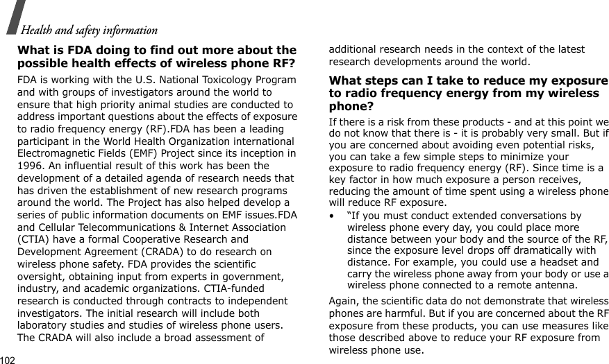 102Health and safety informationWhat is FDA doing to find out more about the possible health effects of wireless phone RF?FDA is working with the U.S. National Toxicology Program and with groups of investigators around the world to ensure that high priority animal studies are conducted to address important questions about the effects of exposure to radio frequency energy (RF).FDA has been a leading participant in the World Health Organization international Electromagnetic Fields (EMF) Project since its inception in 1996. An influential result of this work has been the development of a detailed agenda of research needs that has driven the establishment of new research programs around the world. The Project has also helped develop a series of public information documents on EMF issues.FDA and Cellular Telecommunications &amp; Internet Association (CTIA) have a formal Cooperative Research and Development Agreement (CRADA) to do research on wireless phone safety. FDA provides the scientific oversight, obtaining input from experts in government, industry, and academic organizations. CTIA-funded research is conducted through contracts to independent investigators. The initial research will include both laboratory studies and studies of wireless phone users. The CRADA will also include a broad assessment of additional research needs in the context of the latest research developments around the world.What steps can I take to reduce my exposure to radio frequency energy from my wireless phone?If there is a risk from these products - and at this point we do not know that there is - it is probably very small. But if you are concerned about avoiding even potential risks, you can take a few simple steps to minimize your exposure to radio frequency energy (RF). Since time is a key factor in how much exposure a person receives, reducing the amount of time spent using a wireless phone will reduce RF exposure.• “If you must conduct extended conversations by wireless phone every day, you could place more distance between your body and the source of the RF, since the exposure level drops off dramatically with distance. For example, you could use a headset and carry the wireless phone away from your body or use a wireless phone connected to a remote antenna.Again, the scientific data do not demonstrate that wireless phones are harmful. But if you are concerned about the RF exposure from these products, you can use measures like those described above to reduce your RF exposure from wireless phone use.