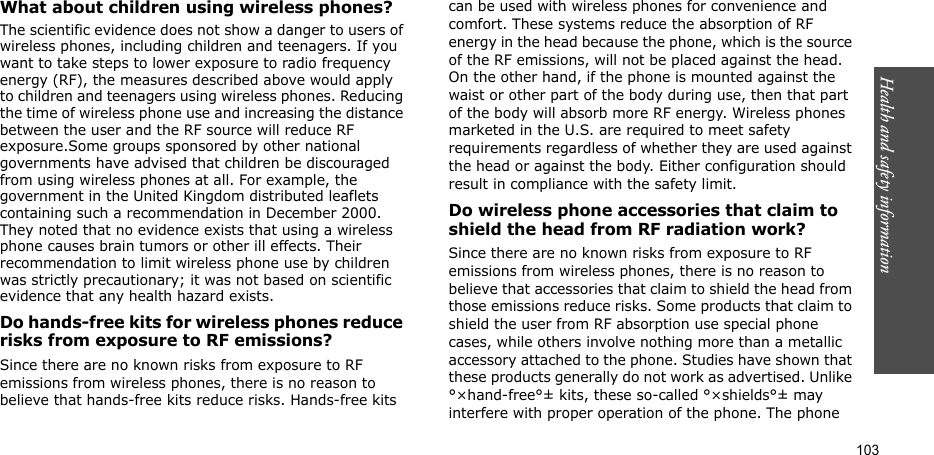 103Health and safety informationWhat about children using wireless phones?The scientific evidence does not show a danger to users of wireless phones, including children and teenagers. If you want to take steps to lower exposure to radio frequency energy (RF), the measures described above would apply to children and teenagers using wireless phones. Reducing the time of wireless phone use and increasing the distance between the user and the RF source will reduce RF exposure.Some groups sponsored by other national governments have advised that children be discouraged from using wireless phones at all. For example, the government in the United Kingdom distributed leaflets containing such a recommendation in December 2000. They noted that no evidence exists that using a wireless phone causes brain tumors or other ill effects. Their recommendation to limit wireless phone use by children was strictly precautionary; it was not based on scientific evidence that any health hazard exists.Do hands-free kits for wireless phones reduce risks from exposure to RF emissions?Since there are no known risks from exposure to RF emissions from wireless phones, there is no reason to believe that hands-free kits reduce risks. Hands-free kits can be used with wireless phones for convenience and comfort. These systems reduce the absorption of RF energy in the head because the phone, which is the source of the RF emissions, will not be placed against the head. On the other hand, if the phone is mounted against the waist or other part of the body during use, then that part of the body will absorb more RF energy. Wireless phones marketed in the U.S. are required to meet safety requirements regardless of whether they are used against the head or against the body. Either configuration should result in compliance with the safety limit.Do wireless phone accessories that claim to shield the head from RF radiation work?Since there are no known risks from exposure to RF emissions from wireless phones, there is no reason to believe that accessories that claim to shield the head from those emissions reduce risks. Some products that claim to shield the user from RF absorption use special phone cases, while others involve nothing more than a metallic accessory attached to the phone. Studies have shown that these products generally do not work as advertised. Unlike °×hand-free°± kits, these so-called °×shields°± may interfere with proper operation of the phone. The phone 