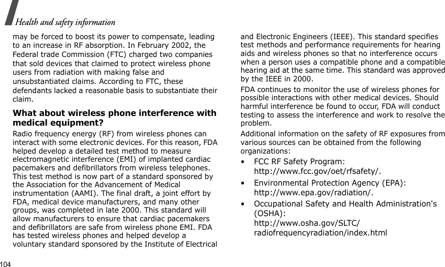104Health and safety informationmay be forced to boost its power to compensate, leading to an increase in RF absorption. In February 2002, the Federal trade Commission (FTC) charged two companies that sold devices that claimed to protect wireless phone users from radiation with making false and unsubstantiated claims. According to FTC, these defendants lacked a reasonable basis to substantiate their claim.What about wireless phone interference with medical equipment?Radio frequency energy (RF) from wireless phones can interact with some electronic devices. For this reason, FDA helped develop a detailed test method to measure electromagnetic interference (EMI) of implanted cardiac pacemakers and defibrillators from wireless telephones. This test method is now part of a standard sponsored by the Association for the Advancement of Medical instrumentation (AAMI). The final draft, a joint effort by FDA, medical device manufacturers, and many other groups, was completed in late 2000. This standard will allow manufacturers to ensure that cardiac pacemakers and defibrillators are safe from wireless phone EMI. FDA has tested wireless phones and helped develop a voluntary standard sponsored by the Institute of Electrical and Electronic Engineers (IEEE). This standard specifies test methods and performance requirements for hearing aids and wireless phones so that no interference occurs when a person uses a compatible phone and a compatible hearing aid at the same time. This standard was approved by the IEEE in 2000.FDA continues to monitor the use of wireless phones for possible interactions with other medical devices. Should harmful interference be found to occur, FDA will conduct testing to assess the interference and work to resolve the problem.Additional information on the safety of RF exposures from various sources can be obtained from the following organizations:• FCC RF Safety Program:                                         http://www.fcc.gov/oet/rfsafety/.• Environmental Protection Agency (EPA):                http://www.epa.gov/radiation/.• Occupational Safety and Health Administration&apos;s (OSHA):                                                                  http://www.osha.gov/SLTC/radiofrequencyradiation/index.html