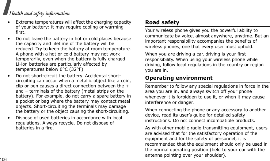106Health and safety information• Extreme temperatures will affect the charging capacity of your battery: it may require cooling or warming first.• Do not leave the battery in hot or cold places because the capacity and lifetime of the battery will be reduced. Try to keep the battery at room temperature. A phone with a hot or cold battery may not work temporarily, even when the battery is fully charged. Li-ion batteries are particularly affected by temperatures below 0°C (32°F).• Do not short-circuit the battery. Accidental short-circuiting can occur when a metallic object like a coin, clip or pen causes a direct connection between the + and – terminals of the battery (metal strips on the battery). For example, do not carry a spare battery in a pocket or bag where the battery may contact metal objects. Short-circuiting the terminals may damage the battery or the object causing the short-circuiting.• Dispose of used batteries in accordance with local regulations. Always recycle. Do not dispose of batteries in a fire.Road safetyYour wireless phone gives you the powerful ability to communicate by voice, almost anywhere, anytime. But an important responsibility accompanies the benefits of wireless phones, one that every user must uphold.When you are driving a car, driving is your first responsibility. When using your wireless phone while driving, follow local regulations in the country or region you are in.Operating environmentRemember to follow any special regulations in force in the area you are in, and always switch off your phone whenever it is forbidden to use it, or when it may cause interference or danger.When connecting the phone or any accessory to another device, read its user’s guide for detailed safety instructions. Do not connect incompatible products.As with other mobile radio transmitting equipment, users are advised that for the satisfactory operation of the equipment and for the safety of personnel, it is recommended that the equipment should only be used in the normal operating position (held to your ear with the antenna pointing over your shoulder).