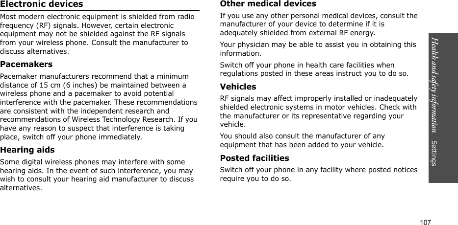 Health and safety information    Settings 107Electronic devicesMost modern electronic equipment is shielded from radio frequency (RF) signals. However, certain electronic equipment may not be shielded against the RF signals from your wireless phone. Consult the manufacturer to discuss alternatives.PacemakersPacemaker manufacturers recommend that a minimum distance of 15 cm (6 inches) be maintained between a wireless phone and a pacemaker to avoid potential interference with the pacemaker. These recommendations are consistent with the independent research and recommendations of Wireless Technology Research. If you have any reason to suspect that interference is taking place, switch off your phone immediately.Hearing aidsSome digital wireless phones may interfere with some hearing aids. In the event of such interference, you may wish to consult your hearing aid manufacturer to discuss alternatives.Other medical devicesIf you use any other personal medical devices, consult the manufacturer of your device to determine if it is adequately shielded from external RF energy. Your physician may be able to assist you in obtaining this information. Switch off your phone in health care facilities when regulations posted in these areas instruct you to do so. VehiclesRF signals may affect improperly installed or inadequately shielded electronic systems in motor vehicles. Check with the manufacturer or its representative regarding your vehicle.You should also consult the manufacturer of any equipment that has been added to your vehicle.Posted facilitiesSwitch off your phone in any facility where posted notices require you to do so.