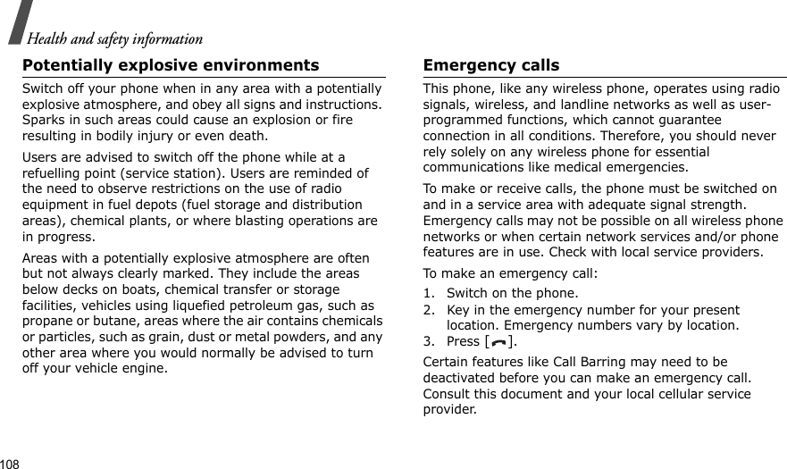 108Health and safety informationPotentially explosive environmentsSwitch off your phone when in any area with a potentially explosive atmosphere, and obey all signs and instructions. Sparks in such areas could cause an explosion or fire resulting in bodily injury or even death.Users are advised to switch off the phone while at a refuelling point (service station). Users are reminded of the need to observe restrictions on the use of radio equipment in fuel depots (fuel storage and distribution areas), chemical plants, or where blasting operations are in progress.Areas with a potentially explosive atmosphere are often but not always clearly marked. They include the areas below decks on boats, chemical transfer or storage facilities, vehicles using liquefied petroleum gas, such as propane or butane, areas where the air contains chemicals or particles, such as grain, dust or metal powders, and any other area where you would normally be advised to turn off your vehicle engine.Emergency callsThis phone, like any wireless phone, operates using radio signals, wireless, and landline networks as well as user-programmed functions, which cannot guarantee connection in all conditions. Therefore, you should never rely solely on any wireless phone for essential communications like medical emergencies.To make or receive calls, the phone must be switched on and in a service area with adequate signal strength. Emergency calls may not be possible on all wireless phone networks or when certain network services and/or phone features are in use. Check with local service providers.To make an emergency call:1. Switch on the phone.2. Key in the emergency number for your present location. Emergency numbers vary by location.3. Press [].Certain features like Call Barring may need to be deactivated before you can make an emergency call. Consult this document and your local cellular service provider.