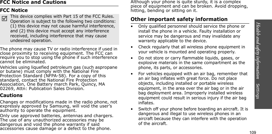 Health and safety information    Settings 109FCC Notice and CautionsFCC NoticeThe phone may cause TV or radio interference if used in close proximity to receiving equipment. The FCC can require you to stop using the phone if such interference cannot be eliminated. Vehicles using liquefied petroleum gas (such aspropane or butane) must comply with the National Fire Protection Standard (NFPA-58). For a copy of this standard, contact the National Fire Protection Association, One Battery march Park, Quincy, MA 02269, Attn: Publication Sales Division.CautionsChanges or modifications made in the radio phone, not expressly approved by Samsung, will void the user’s authority to operate the equipment.Only use approved batteries, antennas and chargers. The use of any unauthorized accessories may be dangerous and void the phone warranty if said accessories cause damage or a defect to the phone. Although your phone is quite sturdy, it is a complex piece of equipment and can be broken. Avoid dropping, hitting, bending or sitting on it.Other important safety information• Only qualified personnel should service the phone or install the phone in a vehicle. Faulty installation or service may be dangerous and may invalidate any warranty applicable to the device.• Check regularly that all wireless phone equipment in your vehicle is mounted and operating properly.• Do not store or carry flammable liquids, gases, or explosive materials in the same compartment as the phone, its parts, or accessories.• For vehicles equipped with an air bag, remember that an air bag inflates with great force. Do not place objects, including installed or portable wireless equipment, in the area over the air bag or in the air bag deployment area. Improperly installed wireless equipment could result in serious injury if the air bag inflates.• Switch off your phone before boarding an aircraft. It is dangerous and illegal to use wireless phones in an aircraft because they can interfere with the operation of the aircraft.This device complies with Part 15 of the FCC Rules. Operation is subject to the following two conditions: (1) this device may not cause harmful interference, and (2) this device must accept any interference received, including interference that may cause undesired operation.