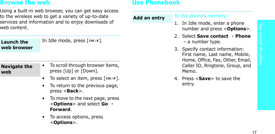 17Step outside the phoneBrowse the webUsing a built-in web browser, you can get easy access to the wireless web to get a variety of up-to-date services and information and to enjoy downloads of web content.Use PhonebookIn Idle mode, press [ ].• To scroll through browser items, press [Up] or [Down]. • To select an item, press [ ].• To return to the previous page, press &lt;Back&gt;.• To move to the next page, press &lt;Options&gt; and select Go → Forward.• To access options, press &lt;Options&gt;.Launch the web browserNavigate the webTo the phone’s memory:1. In Idle mode, enter a phone number and press &lt;Options&gt;.2. Select Save contact → Phone → a number type.3. Specify contact information: First name, Last name, Mobile, Home, Office, Fax, Other, Email, Caller ID, Ringtone, Group, and Memo.4. Press &lt;Save&gt; to save the entry.Add an entry
