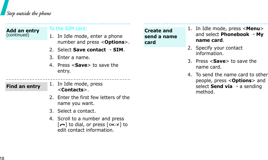 18Step outside the phoneTo the S I M c a r d :1. In Idle mode, enter a phone number and press &lt;Options&gt;.2. Select Save contact → SIM.3. Enter a name.4. Press &lt;Save&gt; to save the entry.1. In Idle mode, press &lt;Contacts&gt;.2. Enter the first few letters of the name you want.3. Select a contact.4. Scroll to a number and press [] to dial, or press [ ] to edit contact information.Add an entry(continued)Find an entry1. In Idle mode, press &lt;Menu&gt; and select Phonebook → My name card.2. Specify your contact information.3. Press &lt;Save&gt; to save the name card.4. To send the name card to other people, press &lt;Options&gt; and select Send via → a sending method.Create and send a name card