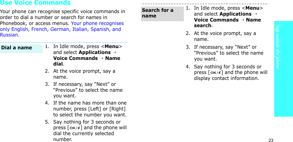 23Step outside the phoneUse Voice CommandsYour phone can recognise specific voice commands in order to dial a number or search for names in Phonebook, or access menus. Your phone recognises only English, French, German, Italian, Spanish, and Russian.1. In Idle mode, press &lt;Menu&gt; and select Applications → Voice Commands → Name dial.2. At the voice prompt, say a name.3. If necessary, say “Next” or “Previous” to select the name you want.4. If the name has more than one number, press [Left] or [Right] to select the number you want.5. Say nothing for 3 seconds or press [ ] and the phone will dial the currently selected number.Dial a name1. In Idle mode, press &lt;Menu&gt; and select Applications → Voice Commands → Name search.2. At the voice prompt, say a name.3. If necessary, say “Next” or “Previous” to select the name you want.4. Say nothing for 3 seconds or press [ ] and the phone will display contact information.Search for a name