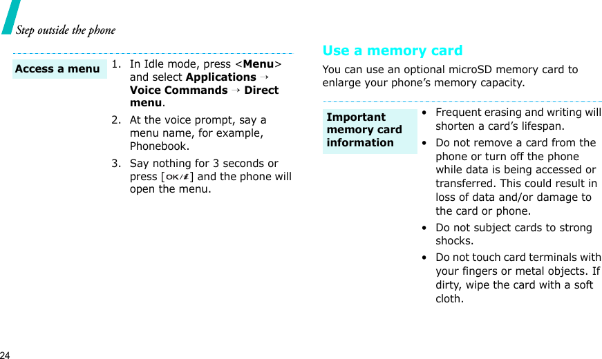 24Step outside the phoneUse a memory cardYou can use an optional microSD memory card to enlarge your phone’s memory capacity. 1. In Idle mode, press &lt;Menu&gt; and select Applications → Voice Commands → Direct menu.2. At the voice prompt, say a menu name, for example, Phonebook.3. Say nothing for 3 seconds or press [ ] and the phone will open the menu.Access a menu• Frequent erasing and writing will shorten a card’s lifespan.• Do not remove a card from the phone or turn off the phone while data is being accessed or transferred. This could result in loss of data and/or damage to the card or phone.• Do not subject cards to strong shocks.• Do not touch card terminals with your fingers or metal objects. If dirty, wipe the card with a soft cloth.Important memory card information