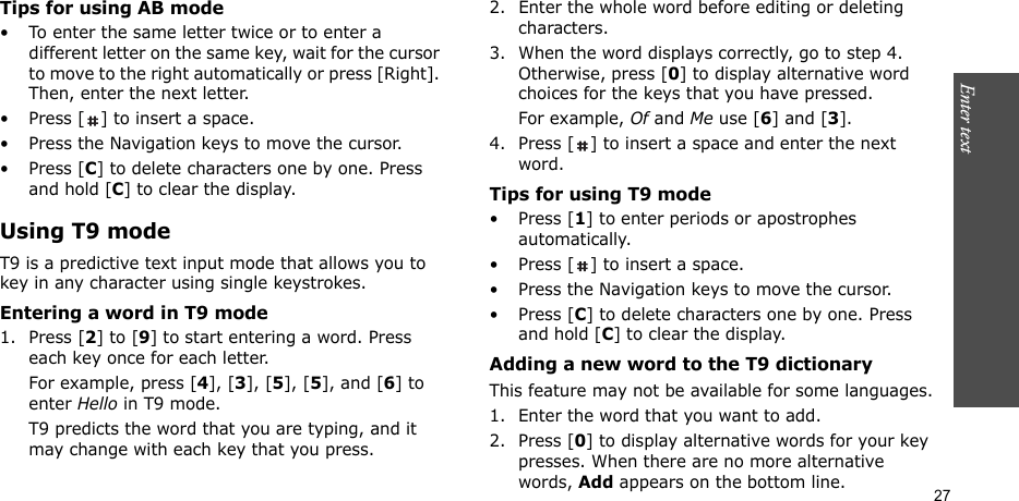Enter text    27Tips for using AB mode• To enter the same letter twice or to enter a different letter on the same key, wait for the cursor to move to the right automatically or press [Right]. Then, enter the next letter.• Press [ ] to insert a space.• Press the Navigation keys to move the cursor. •Press [C] to delete characters one by one. Press and hold [C] to clear the display.Using T9 modeT9 is a predictive text input mode that allows you to key in any character using single keystrokes.Entering a word in T9 mode1. Press [2] to [9] to start entering a word. Press each key once for each letter. For example, press [4], [3], [5], [5], and [6] to enter Hello in T9 mode. T9 predicts the word that you are typing, and it may change with each key that you press.2. Enter the whole word before editing or deleting characters.3. When the word displays correctly, go to step 4. Otherwise, press [0] to display alternative word choices for the keys that you have pressed. For example, Of and Me use [6] and [3].4. Press [ ] to insert a space and enter the next word.Tips for using T9 mode• Press [1] to enter periods or apostrophes automatically.• Press [ ] to insert a space.• Press the Navigation keys to move the cursor. • Press [C] to delete characters one by one. Press and hold [C] to clear the display.Adding a new word to the T9 dictionaryThis feature may not be available for some languages.1. Enter the word that you want to add.2. Press [0] to display alternative words for your key presses. When there are no more alternative words, Add appears on the bottom line. 