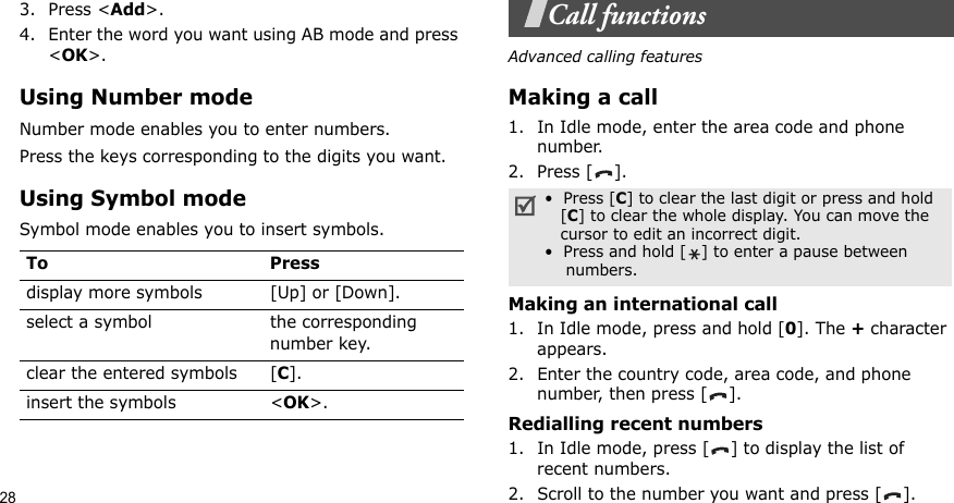 283. Press &lt;Add&gt;.4. Enter the word you want using AB mode and press &lt;OK&gt;.Using Number modeNumber mode enables you to enter numbers. Press the keys corresponding to the digits you want.Using Symbol modeSymbol mode enables you to insert symbols.Call functionsAdvanced calling featuresMaking a call1. In Idle mode, enter the area code and phone number.2. Press [ ].Making an international call1. In Idle mode, press and hold [0]. The + character appears.2. Enter the country code, area code, and phone number, then press [ ].Redialling recent numbers1. In Idle mode, press [ ] to display the list of recent numbers.2. Scroll to the number you want and press [ ].To Pressdisplay more symbols [Up] or [Down]. select a symbol the corresponding number key.clear the entered symbols [C]. insert the symbols &lt;OK&gt;.•  Press [C] to clear the last digit or press and hold   [C] to clear the whole display. You can move the   cursor to edit an incorrect digit.•  Press and hold [ ] to enter a pause between    numbers.