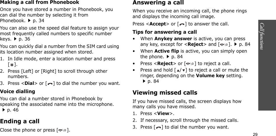Call functions    29Making a call from PhonebookOnce you have stored a number in Phonebook, you can dial the number by selecting it from Phonebook.p. 34You can also use the speed dial feature to assign your most frequently called numbers to specific number keys.p. 36You can quickly dial a number from the SIM card using its location number assigned when stored.1. In Idle mode, enter a location number and press [].2. Press [Left] or [Right] to scroll through other numbers.3. Press &lt;Dial&gt; or [ ] to dial the number you want.Voice diallingYou can dial a number stored in Phonebook by speaking the associated name into the microphone. p. 46Ending a callClose the phone or press [ ].Answering a callWhen you receive an incoming call, the phone rings and displays the incoming call image. Press &lt;Accept&gt; or [ ] to answer the call.Tips for answering a call• When Anykey answer is active, you can press any key, except for &lt;Reject&gt; and [ ].p. 84• When Active flip is active, you can simply open the phone.p. 84• Press &lt;Reject&gt; or [ ] to reject a call.• Press and hold [ / ] to reject a call or mute the ringer, depending on the Volume key setting.p. 84Viewing missed callsIf you have missed calls, the screen displays how many calls you have missed.1. Press &lt;View&gt;.2. If necessary, scroll through the missed calls.3. Press [ ] to dial the number you want.