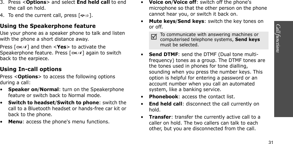 Call functions    313. Press &lt;Options&gt; and select End held call to end the call on hold.4. To end the current call, press [ ].Using the Speakerphone featureUse your phone as a speaker phone to talk and listen with the phone a short distance away.Press [ ] and then &lt;Yes&gt; to activate the Speakerphone feature. Press [ ] again to switch back to the earpiece.Using In-call optionsPress &lt;Options&gt; to access the following options during a call:•Speaker on/Normal: turn on the Speakerphone feature or switch back to Normal mode.•Switch to headset/Switch to phone: switch the call to a Bluetooth headset or hands-free car kit or back to the phone.•Menu: access the phone&apos;s menu functions.•Voice on/Voice off: switch off the phone&apos;s microphone so that the other person on the phone cannot hear you, or switch it back on.•Mute keys/Send keys: switch the key tones on or off.•Send DTMF: send the DTMF (Dual tone multi-frequency) tones as a group. The DTMF tones are the tones used in phones for tone dialling, sounding when you press the number keys. This option is helpful for entering a password or an account number when you call an automated system, like a banking service.•Phonebook: access the contact list.•End held call: disconnect the call currently on hold.•Transfer: transfer the currently active call to a caller on hold. The two callers can talk to each other, but you are disconnected from the call.To communicate with answering machines or computerised telephone systems, Send keys must be selected.