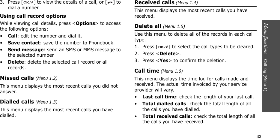 Menu functions    Call log (Menu 1)333. Press [ ] to view the details of a call, or [ ] to dial a number.Using call record optionsWhile viewing call details, press &lt;Options&gt; to access the following options:•Call: edit the number and dial it.•Save contact: save the number to Phonebook.•Send message: send an SMS or MMS message to the selected number.•Delete: delete the selected call record or all records.Missed calls (Menu 1.2)This menu displays the most recent calls you did not answer.Dialled calls (Menu 1.3)This menu displays the most recent calls you have dialled.Received calls (Menu 1.4) This menu displays the most recent calls you have received. Delete all (Menu 1.5) Use this menu to delete all of the records in each call type.1. Press [ ] to select the call types to be cleared. 2. Press &lt;Delete&gt;. 3. Press &lt;Yes&gt; to confirm the deletion.Call time (Menu 1.6)This menu displays the time log for calls made and received. The actual time invoiced by your service provider will vary.•Last call time: check the length of your last call.•Total dialled calls: check the total length of all the calls you have dialled.•Total received calls: check the total length of all the calls you have received.