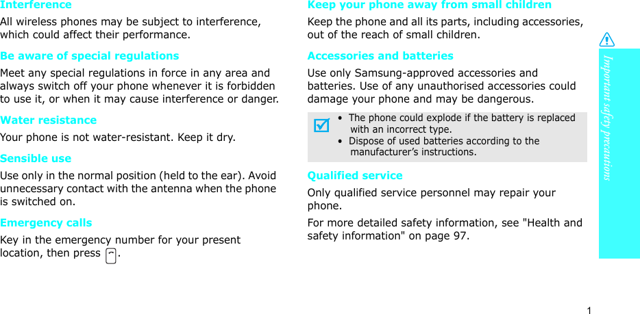 Important safety precautions1InterferenceAll wireless phones may be subject to interference, which could affect their performance.Be aware of special regulationsMeet any special regulations in force in any area and always switch off your phone whenever it is forbidden to use it, or when it may cause interference or danger.Water resistanceYour phone is not water-resistant. Keep it dry. Sensible useUse only in the normal position (held to the ear). Avoid unnecessary contact with the antenna when the phone is switched on.Emergency callsKey in the emergency number for your present location, then press  . Keep your phone away from small children Keep the phone and all its parts, including accessories, out of the reach of small children.Accessories and batteriesUse only Samsung-approved accessories and batteries. Use of any unauthorised accessories could damage your phone and may be dangerous.Qualified serviceOnly qualified service personnel may repair your phone.For more detailed safety information, see &quot;Health and safety information&quot; on page 97.•  The phone could explode if the battery is replaced    with an incorrect type.•  Dispose of used batteries according to the    manufacturer’s instructions.