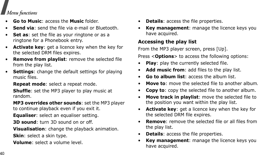 40Menu functions•Go to Music: access the Music folder.•Send via: send the file via e-mail or Bluetooth.•Set as: set the file as your ringtone or as a ringtone for a Phonebook entry.•Activate key: get a licence key when the key for the selected DRM files expires.•Remove from playlist: remove the selected file from the play list.•Settings: change the default settings for playing music files. Repeat mode: select a repeat mode.Shuffle: set the MP3 player to play music at random.MP3 overrides other sounds: set the MP3 player to continue playback even if you exit it.Equaliser: select an equaliser setting.3D sound: turn 3D sound on or off.Visualisation: change the playback animation.Skin: select a skin type.Volume: select a volume level.•Details: access the file properties.•Key management: manage the licence keys you have acquired.Accessing the play listFrom the MP3 player screen, press [Up].Press &lt;Options&gt; to access the following options:•Play: play the currently selected file.•Add music from: add files to the play list.•Go to album list: access the album list.•Move to: move the selected file to another album.•Copy to: copy the selected file to another album.•Move track in playlist: move the selected file to the position you want within the play list.•Activate key: get a licence key when the key for the selected DRM file expires.•Remove: remove the selected file or all files from the play list.•Details: access the file properties.•Key management: manage the licence keys you have acquired.