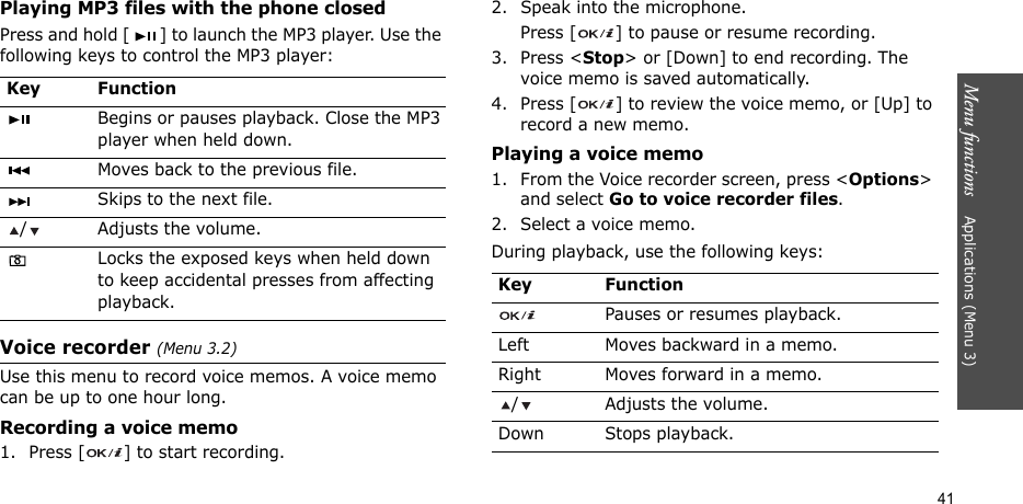 Menu functions    Applications (Menu 3)41Playing MP3 files with the phone closedPress and hold [ ] to launch the MP3 player. Use the following keys to control the MP3 player:Voice recorder (Menu 3.2)Use this menu to record voice memos. A voice memo can be up to one hour long.Recording a voice memo1. Press [ ] to start recording.2. Speak into the microphone. Press [ ] to pause or resume recording.3. Press &lt;Stop&gt; or [Down] to end recording. The voice memo is saved automatically.4. Press [ ] to review the voice memo, or [Up] to record a new memo.Playing a voice memo1. From the Voice recorder screen, press &lt;Options&gt; and select Go to voice recorder files.2. Select a voice memo.During playback, use the following keys:Key FunctionBegins or pauses playback. Close the MP3 player when held down.Moves back to the previous file.Skips to the next file./ Adjusts the volume.Locks the exposed keys when held down to keep accidental presses from affecting playback.Key FunctionPauses or resumes playback.Left Moves backward in a memo.Right Moves forward in a memo./ Adjusts the volume.Down Stops playback.