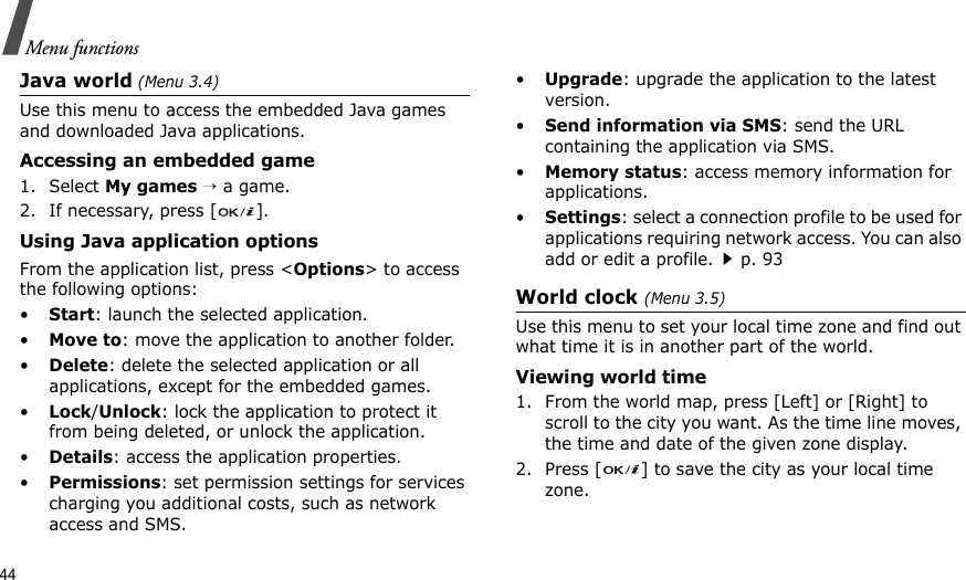 44Menu functionsJava world (Menu 3.4)Use this menu to access the embedded Java games and downloaded Java applications.Accessing an embedded game1. Select My games → a game.2. If necessary, press [ ].Using Java application optionsFrom the application list, press &lt;Options&gt; to access the following options:•Start: launch the selected application.•Move to: move the application to another folder.•Delete: delete the selected application or all applications, except for the embedded games.•Lock/Unlock: lock the application to protect it from being deleted, or unlock the application.•Details: access the application properties.•Permissions: set permission settings for services charging you additional costs, such as network access and SMS.•Upgrade: upgrade the application to the latest version.•Send information via SMS: send the URL containing the application via SMS.•Memory status: access memory information for applications.•Settings: select a connection profile to be used for applications requiring network access. You can also add or edit a profile.p. 93World clock (Menu 3.5)Use this menu to set your local time zone and find out what time it is in another part of the world. Viewing world time1. From the world map, press [Left] or [Right] to scroll to the city you want. As the time line moves, the time and date of the given zone display.2. Press [ ] to save the city as your local time zone.