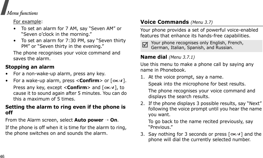 46Menu functionsFor example: • To set an alarm for 7 AM, say “Seven AM” or “Seven o’clock in the morning.”• To set an alarm for 7:30 PM, say “Seven thirty PM” or “Seven thirty in the evening.”The phone recognises your voice command and saves the alarm.Stopping an alarm• For a non-wake-up alarm, press any key.• For a wake-up alarm, press &lt;Confirm&gt; or [ ]. Press any key, except &lt;Confirm&gt; and [ ], to cause it to sound again after 5 minutes. You can do this a maximum of 5 times.Setting the alarm to ring even if the phone is offFrom the Alarm screen, select Auto power → On.If the phone is off when it is time for the alarm to ring, the phone switches on and sounds the alarm.Voice Commands (Menu 3.7)Your phone provides a set of powerful voice-enabled features that enhance its hands-free capabilities.Name dial (Menu 3.7.1)Use this menu to make a phone call by saying any name in Phonebook. 1. At the voice prompt, say a name.Speak into the microphone for best results.The phone recognises your voice command and displays the search results.2. If the phone displays 3 possible results, say “Next” following the voice prompt until you hear the name you want.To go back to the name recited previously, say “Previous.” 3. Say nothing for 3 seconds or press [ ] and the phone will dial the currently selected number.Your phone recognises only English, French, German, Italian, Spanish, and Russian.