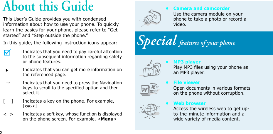 2About this GuideThis User’s Guide provides you with condensed information about how to use your phone. To quickly learn the basics for your phone, please refer to “Get started” and “Step outside the phone.”In this guide, the following instruction icons appear:Indicates that you need to pay careful attention to the subsequent information regarding safety or phone features.Indicates that you can get more information on the referenced page.  →Indicates that you need to press the Navigation keys to scroll to the specified option and then select it.[    ]Indicates a key on the phone. For example, []&lt;  &gt;Indicates a soft key, whose function is displayed on the phone screen. For example, &lt;Menu&gt;• Camera and camcorderUse the camera module on your phone to take a photo or record a video.Special features of your phone•MP3 playerPlay MP3 files using your phone as an MP3 player.• File viewerOpen documents in various formats on the phone without corruption.•Web browserAccess the wireless web to get up-to-the-minute information and a wide variety of media content.