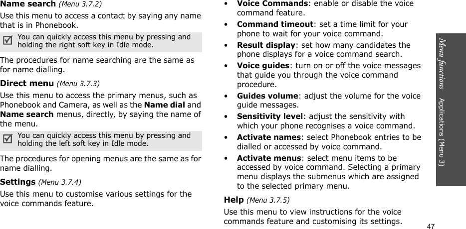 Menu functions    Applications (Menu 3)47Name search (Menu 3.7.2)Use this menu to access a contact by saying any name that is in Phonebook.The procedures for name searching are the same as for name dialling. Direct menu (Menu 3.7.3)Use this menu to access the primary menus, such as Phonebook and Camera, as well as the Name dial and Name search menus, directly, by saying the name of the menu.The procedures for opening menus are the same as for name dialling. Settings (Menu 3.7.4)Use this menu to customise various settings for the voice commands feature.•Voice Commands: enable or disable the voice command feature.•Command timeout: set a time limit for your phone to wait for your voice command.•Result display: set how many candidates the phone displays for a voice command search.•Voice guides: turn on or off the voice messages that guide you through the voice command procedure.•Guides volume: adjust the volume for the voice guide messages.•Sensitivity level: adjust the sensitivity with which your phone recognises a voice command.•Activate names: select Phonebook entries to be dialled or accessed by voice command. •Activate menus: select menu items to be accessed by voice command. Selecting a primary menu displays the submenus which are assigned to the selected primary menu.Help (Menu 3.7.5)Use this menu to view instructions for the voice commands feature and customising its settings.You can quickly access this menu by pressing and holding the right soft key in Idle mode.You can quickly access this menu by pressing and holding the left soft key in Idle mode.