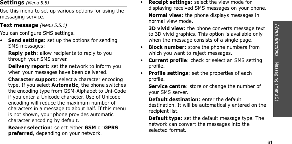 Menu functions    Messaging (Menu 5)61Settings (Menu 5.5)Use this menu to set up various options for using the messaging service.Text message (Menu 5.5.1)You can configure SMS settings.•Send settings: set up the options for sending SMS messages:Reply path: allow recipients to reply to you through your SMS server. Delivery report: set the network to inform you when your messages have been delivered. Character support: select a character encoding type. If you select Automatic, the phone switches the encoding type from GSM-Alphabet to Uni-Code if you enter a Unicode character. Use of Unicode encoding will reduce the maximum number of characters in a message to about half. If this menu is not shown, your phone provides automatic character encoding by default.Bearer selection: select either GSM or GPRS preferred, depending on your network.•Receipt settings: select the view mode for displaying received SMS messages on your phone.Normal view: the phone displays messages in normal view mode.3D vivid view: the phone converts message text to 3D vivid graphics. This option is available only when the message consists of a single page.•Block number: store the phone numbers from which you want to reject messages.•Current profile: check or select an SMS setting profile.•Profile settings: set the properties of each profile.Service centre: store or change the number of your SMS server. Default destination: enter the default destination. It will be automatically entered on the recipient list.Default type: set the default message type. The network can convert the messages into the selected format.