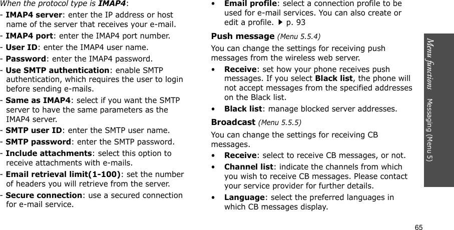 Menu functions    Messaging (Menu 5)65When the protocol type is IMAP4:- IMAP4 server: enter the IP address or host name of the server that receives your e-mail.- IMAP4 port: enter the IMAP4 port number.- User ID: enter the IMAP4 user name.- Password: enter the IMAP4 password.- Use SMTP authentication: enable SMTP authentication, which requires the user to login before sending e-mails.- Same as IMAP4: select if you want the SMTP server to have the same parameters as the IMAP4 server.- SMTP user ID: enter the SMTP user name.- SMTP password: enter the SMTP password.- Include attachments: select this option to receive attachments with e-mails.- Email retrieval limit(1-100): set the number of headers you will retrieve from the server.- Secure connection: use a secured connection for e-mail service.•Email profile: select a connection profile to be used for e-mail services. You can also create or edit a profile.p. 93Push message (Menu 5.5.4)You can change the settings for receiving push messages from the wireless web server.•Receive: set how your phone receives push messages. If you select Black list, the phone will not accept messages from the specified addresses on the Black list.•Black list: manage blocked server addresses.Broadcast (Menu 5.5.5)You can change the settings for receiving CB messages.•Receive: select to receive CB messages, or not.•Channel list: indicate the channels from which you wish to receive CB messages. Please contact your service provider for further details.•Language: select the preferred languages in which CB messages display.
