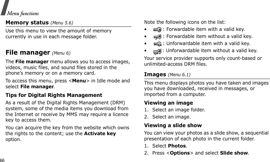 66Menu functionsMemory status (Menu 5.6)Use this menu to view the amount of memory currently in use in each message folder.File manager (Menu 6) The File manager menu allows you to access images, videos, music files, and sound files stored in the phone’s memory or on a memory card.To access this menu, press &lt;Menu&gt; in Idle mode and select File manager.Tips for Digital Rights ManagementAs a result of the Digital Rights Management (DRM) system, some of the media items you download from the Internet or receive by MMS may require a licence key to access them. You can acquire the key from the website which owns the rights to the content; use the Activate key option. Note the following icons on the list: • : Forwardable item with a valid key.• : Forwardable item without a valid key.• : Unforwardable item with a valid key.• : Unforwardable item without a valid key.Your service provider supports only count-based or unlimited-access DRM files.Images (Menu 6.1)This menu displays photos you have taken and images you have downloaded, received in messages, or imported from a computer.Viewing an image1. Select an image folder.2. Select an image.Viewing a slide showYou can view your photos as a slide show, a sequential presentation of each photo in the current folder.1. Select Photos.2. Press &lt;Options&gt; and select Slide show.