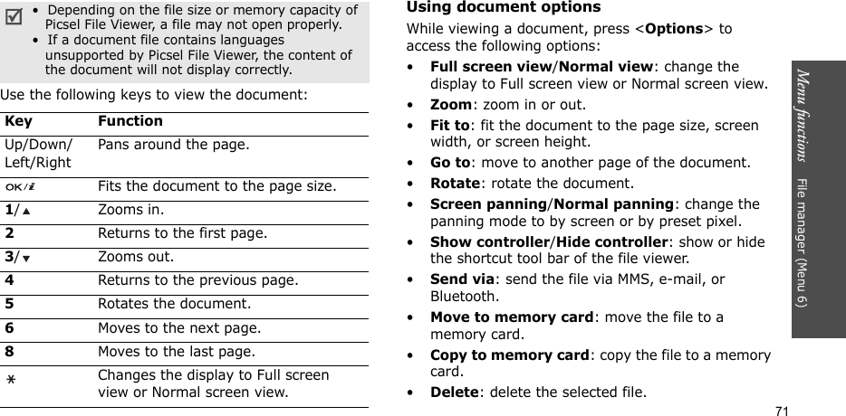 Menu functions    File manager (Menu 6)71Use the following keys to view the document:Using document optionsWhile viewing a document, press &lt;Options&gt; to access the following options:•Full screen view/Normal view: change the display to Full screen view or Normal screen view.•Zoom: zoom in or out.•Fit to: fit the document to the page size, screen width, or screen height.•Go to: move to another page of the document.•Rotate: rotate the document.•Screen panning/Normal panning: change the panning mode to by screen or by preset pixel.•Show controller/Hide controller: show or hide the shortcut tool bar of the file viewer.•Send via: send the file via MMS, e-mail, or Bluetooth.•Move to memory card: move the file to a memory card.•Copy to memory card: copy the file to a memory card.•Delete: delete the selected file.•  Depending on the file size or memory capacity of    Picsel File Viewer, a file may not open properly.•  If a document file contains languages   unsupported by Picsel File Viewer, the content of   the document will not display correctly.Key FunctionUp/Down/Left/RightPans around the page.Fits the document to the page size.1/ Zooms in.2Returns to the first page.3/ Zooms out.4Returns to the previous page.5Rotates the document.6Moves to the next page.8Moves to the last page.Changes the display to Full screen view or Normal screen view.