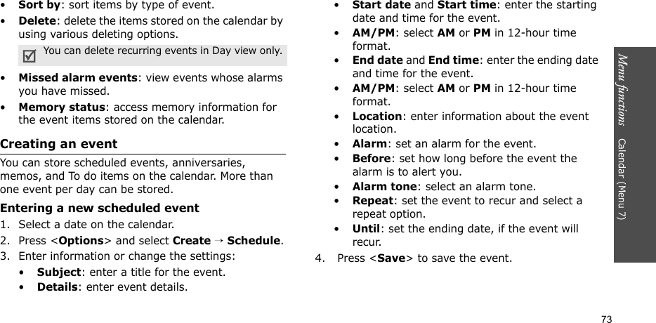 Menu functions    Calendar (Menu 7)73•Sort by: sort items by type of event.•Delete: delete the items stored on the calendar by using various deleting options.•Missed alarm events: view events whose alarms you have missed.•Memory status: access memory information for the event items stored on the calendar.Creating an eventYou can store scheduled events, anniversaries, memos, and To do items on the calendar. More than one event per day can be stored.Entering a new scheduled event1. Select a date on the calendar.2. Press &lt;Options&gt; and select Create → Schedule.3. Enter information or change the settings:•Subject: enter a title for the event.•Details: enter event details.•Start date and Start time: enter the starting date and time for the event. •AM/PM: select AM or PM in 12-hour time format.•End date and End time: enter the ending date and time for the event. •AM/PM: select AM or PM in 12-hour time format.•Location: enter information about the event location. •Alarm: set an alarm for the event. •Before: set how long before the event the alarm is to alert you.•Alarm tone: select an alarm tone.•Repeat: set the event to recur and select a repeat option. •Until: set the ending date, if the event will recur. 4.  Press &lt;Save&gt; to save the event.You can delete recurring events in Day view only.