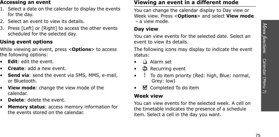 Menu functions    Calendar (Menu 7)75Accessing an event1. Select a date on the calendar to display the events for the day. 2. Select an event to view its details.3. Press [Left] or [Right] to access the other events scheduled for the selected day.Using event optionsWhile viewing an event, press &lt;Options&gt; to access the following options:•Edit: edit the event.•Create: add a new event.•Send via: send the event via SMS, MMS, e-mail, or Bluetooth.•View mode: change the view mode of the calendar.•Delete: delete the event.•Memory status: access memory information for the events stored on the calendar.Viewing an event in a different modeYou can change the calendar display to Day view or Week view. Press &lt;Options&gt; and select View mode → a view mode.Day viewYou can view events for the selected date. Select an event to view its details.The following icons may display to indicate the event status:• Alarm set •  Recurring event•  To do item priority (Red: high, Blue: normal, Grey: low)• Completed To do itemWeek viewYou can view events for the selected week. A cell on the timetable indicates the presence of a schedule item. Select a cell in the day you want.