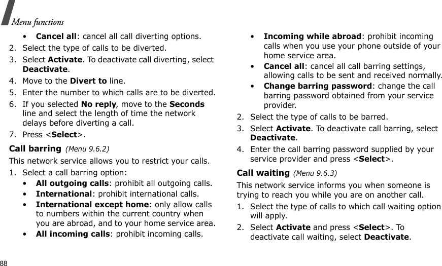 88Menu functions•Cancel all: cancel all call diverting options.2. Select the type of calls to be diverted.3. Select Activate. To deactivate call diverting, select Deactivate.4. Move to the Divert to line.5. Enter the number to which calls are to be diverted.6. If you selected No reply, move to the Seconds line and select the length of time the network delays before diverting a call.7. Press &lt;Select&gt;.Call barring(Menu 9.6.2)This network service allows you to restrict your calls.1. Select a call barring option:•All outgoing calls: prohibit all outgoing calls.•International: prohibit international calls.•International except home: only allow calls to numbers within the current country when you are abroad, and to your home service area.•All incoming calls: prohibit incoming calls.•Incoming while abroad: prohibit incoming calls when you use your phone outside of your home service area.•Cancel all: cancel all call barring settings, allowing calls to be sent and received normally.•Change barring password: change the call barring password obtained from your service provider.2. Select the type of calls to be barred. 3. Select Activate. To deactivate call barring, select Deactivate.4. Enter the call barring password supplied by your service provider and press &lt;Select&gt;.Call waiting(Menu 9.6.3)This network service informs you when someone is trying to reach you while you are on another call.1. Select the type of calls to which call waiting option will apply.2. Select Activate and press &lt;Select&gt;. To deactivate call waiting, select Deactivate. 